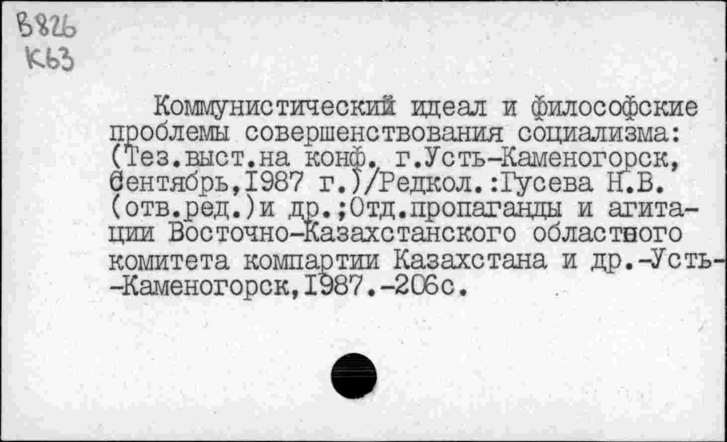 ﻿m ад
Коммунистический идеал и философские проблемы совершенствования социализма: (Тез.выст.на конф. г.Усть-Каменогорск, 0ентябрь,1987 г.)/Редкол. :Гусева Н.В. (отв.ред.)и др.;Отд.пропаганды и агитации Восточно-Казахстанского областного комитета компартии Казахстана и др.-Усть -Каменогорск,1987.-206с.